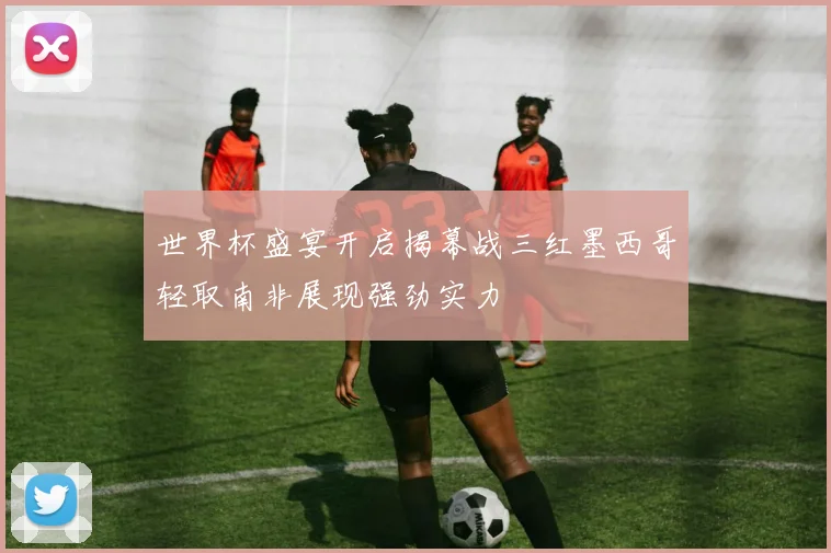 世界杯盛宴开启揭幕战三红墨西哥轻取南非展现强劲实力