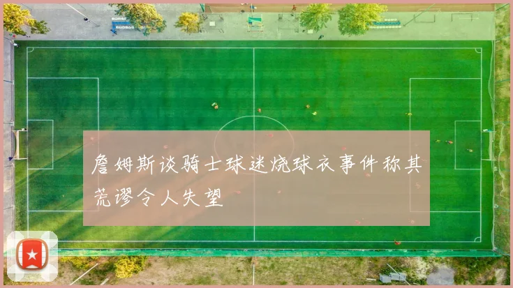 詹姆斯谈骑士球迷烧球衣事件称其荒谬令人失望