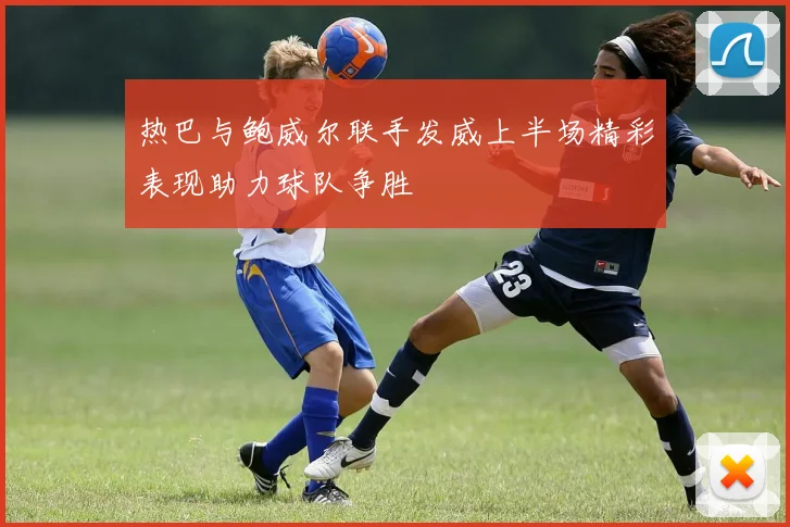 热巴与鲍威尔联手发威上半场精彩表现助力球队争胜