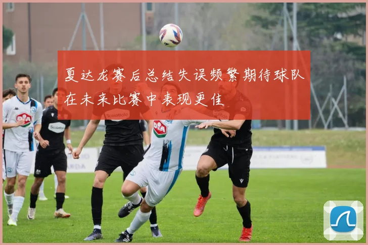 夏达龙赛后总结失误频繁期待球队在未来比赛中表现更佳