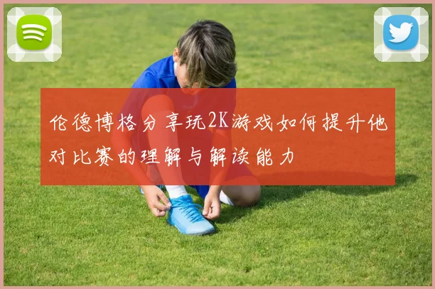 伦德博格分享玩2K游戏如何提升他对比赛的理解与解读能力