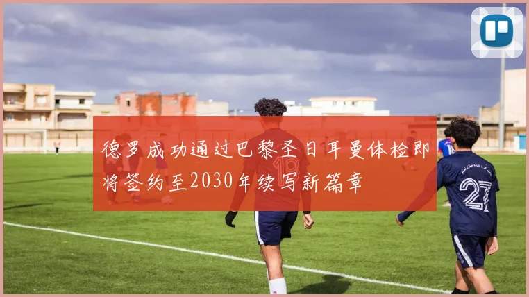 德罗成功通过巴黎圣日耳曼体检即将签约至2030年续写新篇章