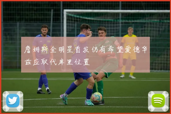 詹姆斯全明星首发仍有希望爱德华兹应取代库里位置