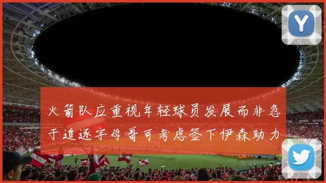 火箭队应重视年轻球员发展而非急于追逐字母哥可考虑签下伊森助力成长
