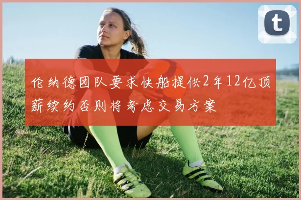 伦纳德团队要求快船提供2年12亿顶薪续约否则将考虑交易方案