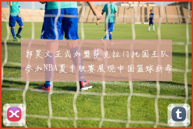 郭昊文正式加盟萨克拉门托国王队参加NBA夏季联赛展现中国篮球新希望