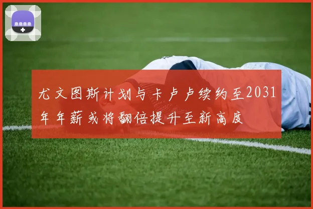 尤文图斯计划与卡卢卢续约至2031年年薪或将翻倍提升至新高度