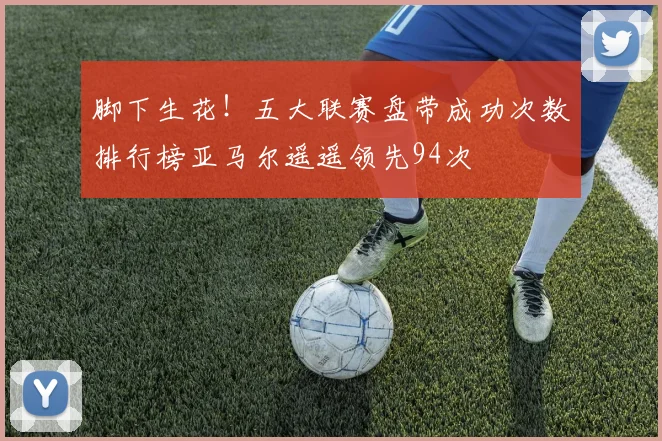 脚下生花！五大联赛盘带成功次数排行榜亚马尔遥遥领先94次