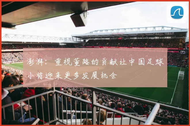 澎湃：重视董路的贡献让中国足球小将迎来更多发展机会