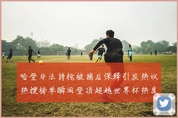 哈登非法持枪被捕后保释引发热议热搜榜单瞬间登顶超越世界杯热度