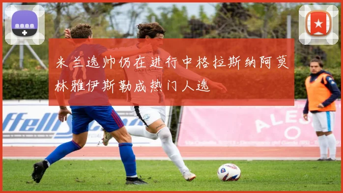 米兰选帅仍在进行中格拉斯纳阿莫林雅伊斯勒成热门人选