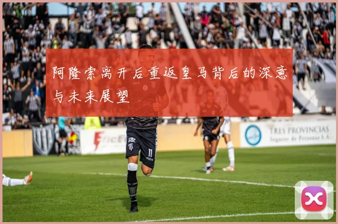 阿隆索离开后重返皇马背后的深意与未来展望