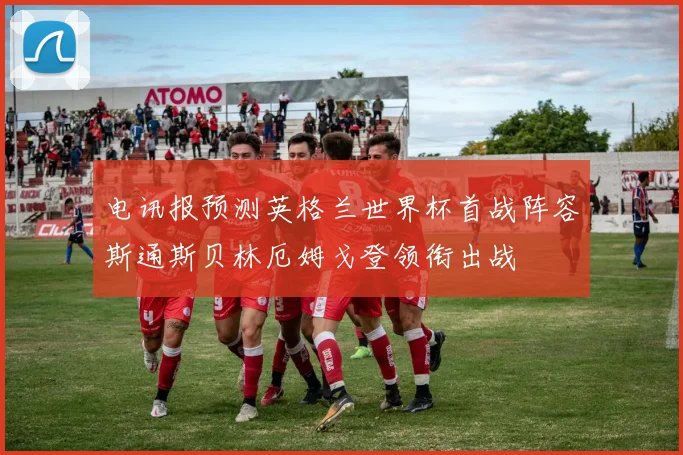 电讯报预测英格兰世界杯首战阵容斯通斯贝林厄姆戈登领衔出战