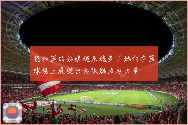 能扣篮的姑娘越来越多了她们在篮球场上展现出无限魅力与力量