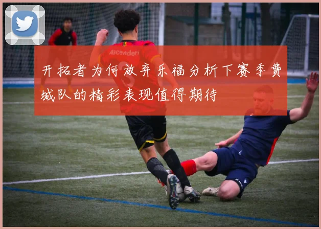 开拓者为何放弃乐福分析下赛季费城队的精彩表现值得期待
