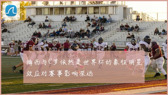 梅西与C罗依然是世界杯的象征明星效应对赛事影响深远
