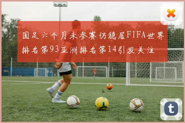 国足六个月未参赛仍稳居FIFA世界排名第93亚洲排名第14引发关注